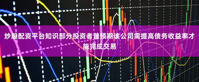 炒股配资平台知识部分投资者曾预期该公司需提高债务收益率才能完成交易