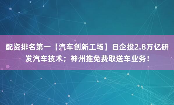 配资排名第一【汽车创新工场】日企投2.8万亿研发汽车技术；神州推免费取送车业务！