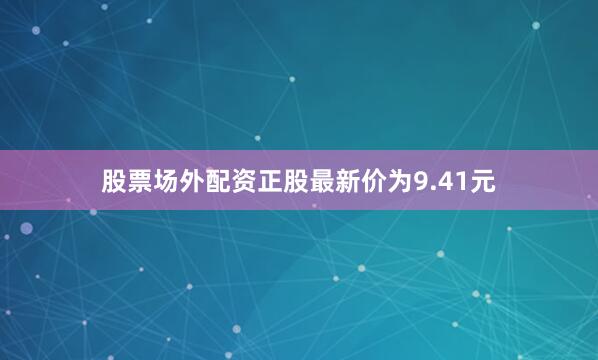 股票场外配资正股最新价为9.41元